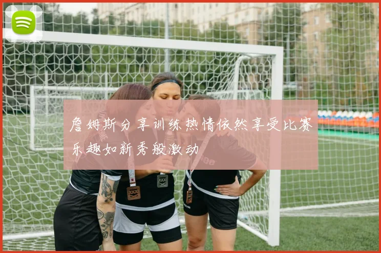 詹姆斯分享训练热情依然享受比赛乐趣如新秀般激动