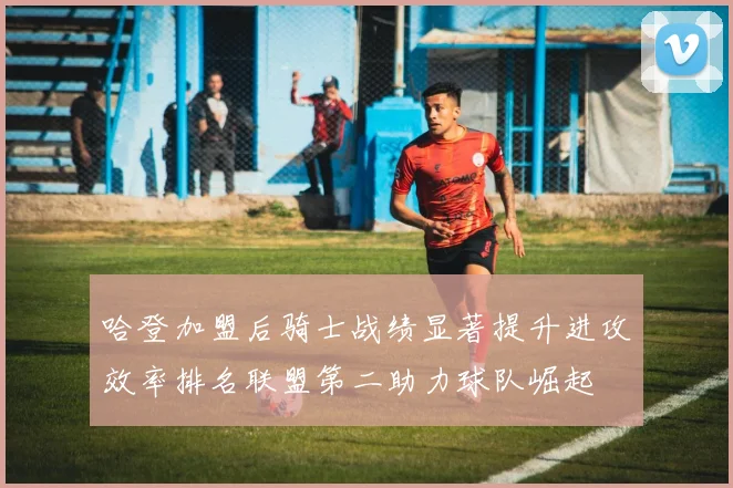 哈登加盟后骑士战绩显著提升进攻效率排名联盟第二助力球队崛起