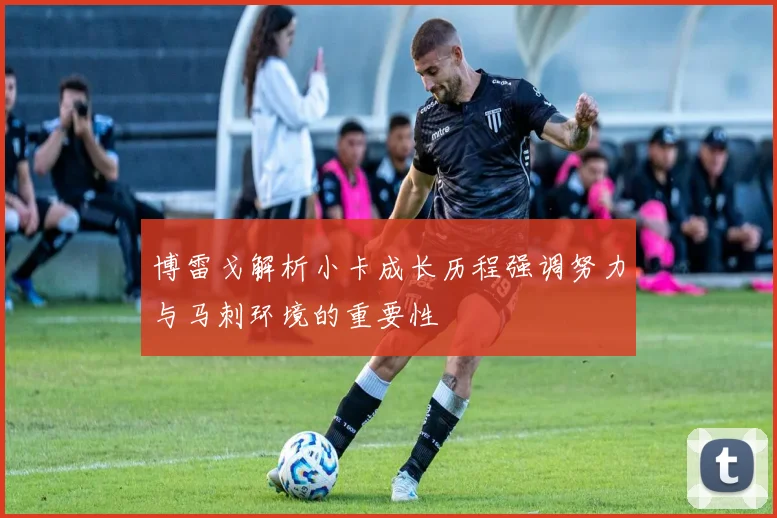 博雷戈解析小卡成长历程强调努力与马刺环境的重要性
