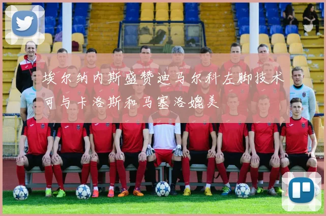 埃尔纳内斯盛赞迪马尔科左脚技术可与卡洛斯和马塞洛媲美