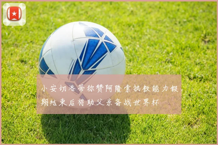 小安切洛蒂称赞阿隆索执教能力假期结束后将助父亲备战世界杯