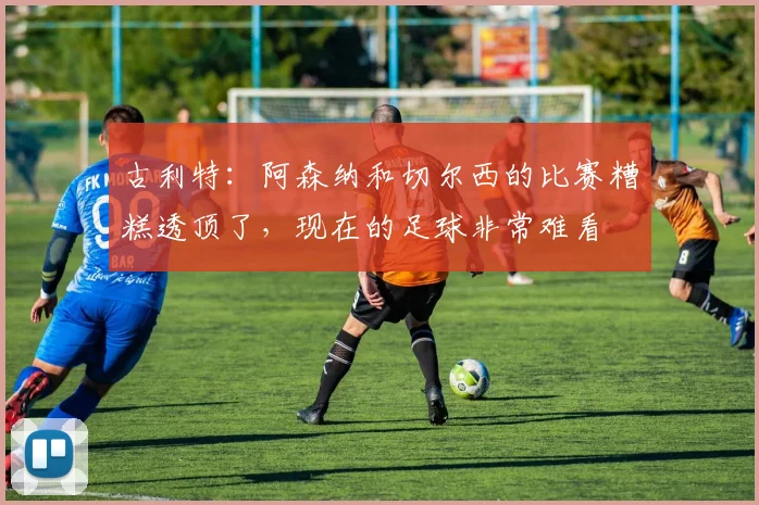 古利特：阿森纳和切尔西的比赛糟糕透顶了，现在的足球非常难看