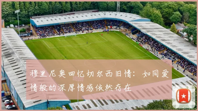 穆里尼奥回忆切尔西旧情：如同爱情般的深厚情感依然存在