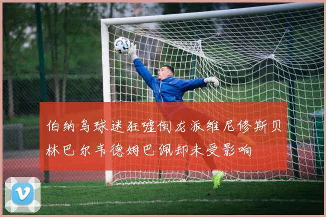 伯纳乌球迷狂嘘倒龙派维尼修斯贝林巴尔韦德姆巴佩却未受影响