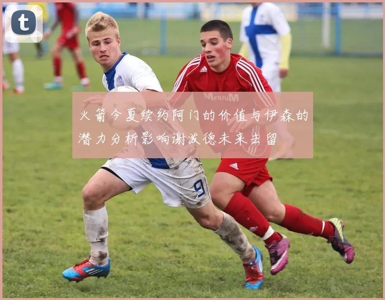 火箭今夏续约阿门的价值与伊森的潜力分析影响谢泼德未来去留
