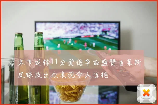 末节逆转11分爱德华兹盛赞吉莱斯皮球技出众表现令人惊艳