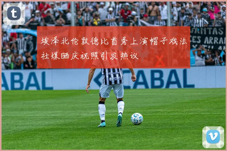 埃泽北伦敦德比首秀上演帽子戏法社媒晒庆祝照引发热议