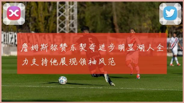 詹姆斯称赞东契奇进步明显湖人全力支持他展现领袖风范
