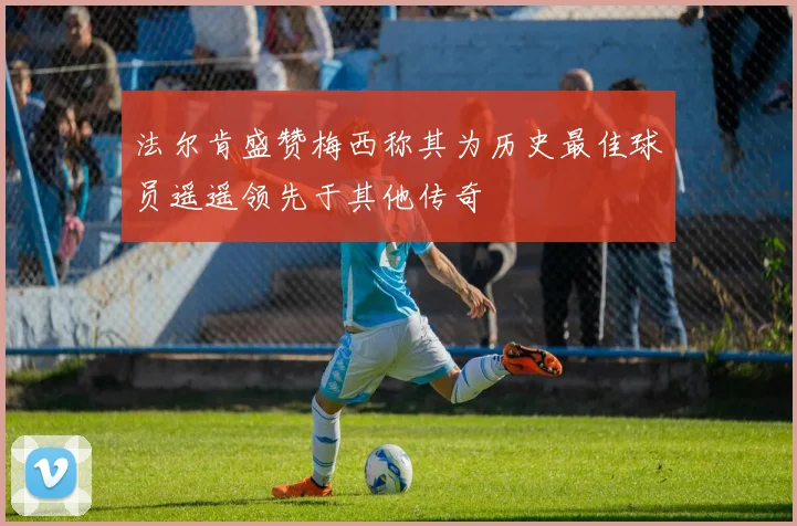 法尔肯盛赞梅西称其为历史最佳球员遥遥领先于其他传奇