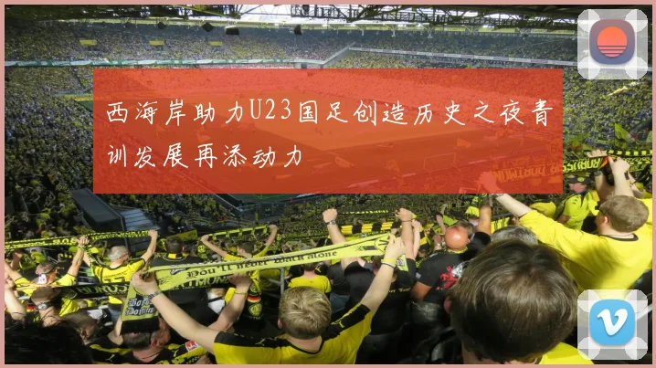 西海岸助力U23国足创造历史之夜青训发展再添动力