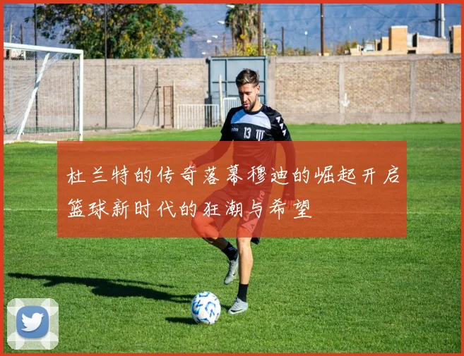 杜兰特的传奇落幕穆迪的崛起开启篮球新时代的狂潮与希望