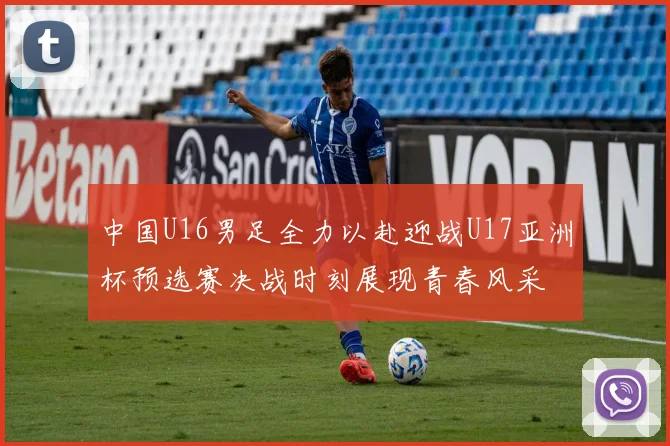 中国U16男足全力以赴迎战U17亚洲杯预选赛决战时刻展现青春风采